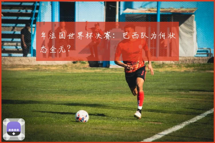 年法国世界杯决赛：巴西队为何状态全无？
