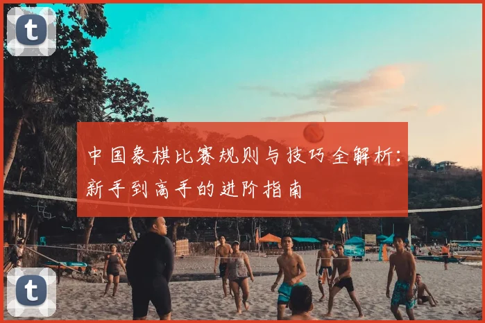 中国象棋比赛规则与技巧全解析：新手到高手的进阶指南